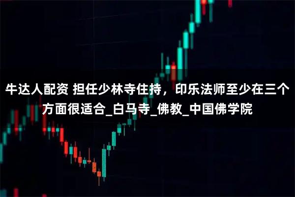 牛达人配资 担任少林寺住持，印乐法师至少在三个方面很适合_白马寺_佛教_中国佛学院