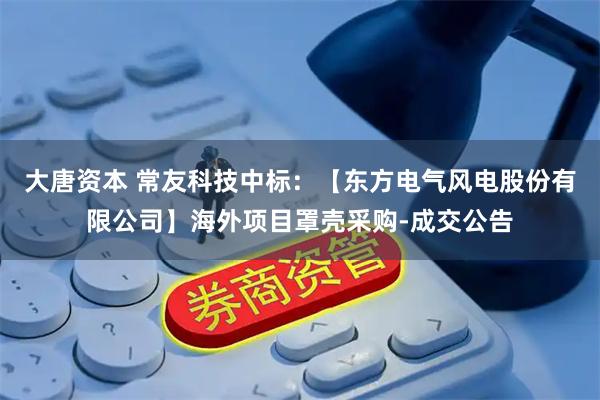 大唐资本 常友科技中标：【东方电气风电股份有限公司】海外项目罩壳采购-成交公告