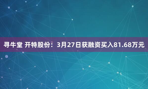 寻牛堂 开特股份：3月27日获融资买入81.68万元