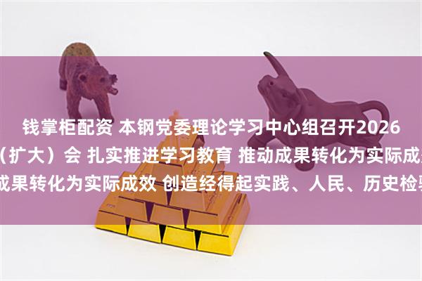 钱掌柜配资 本钢党委理论学习中心组召开2026年第3次集体学习研讨（扩大）会 扎实推进学习教育 推动成果转化为实际成效 创造经得起实践、人民、历史检验的实绩