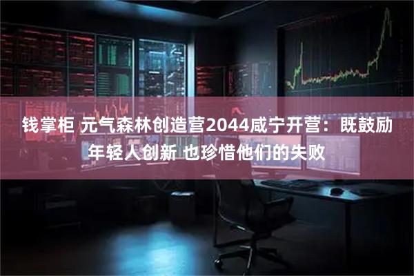钱掌柜 元气森林创造营2044咸宁开营：既鼓励年轻人创新 也珍惜他们的失败