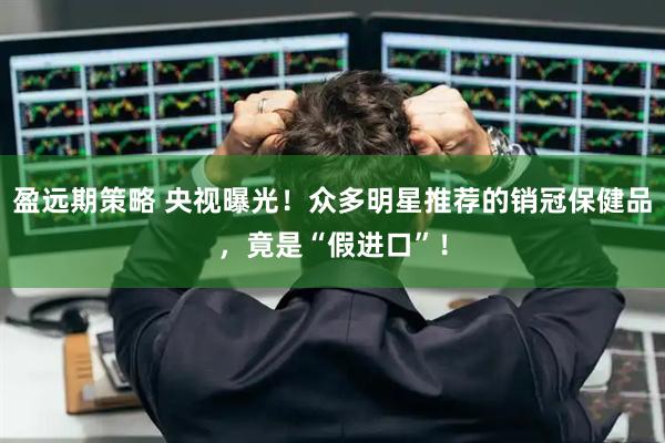 盈远期策略 央视曝光！众多明星推荐的销冠保健品，竟是“假进口”！
