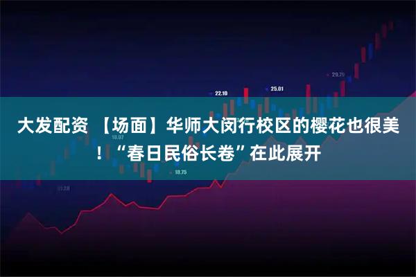 大发配资 【场面】华师大闵行校区的樱花也很美！“春日民俗长卷”在此展开