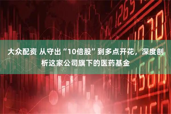 大众配资 从守出“10倍股”到多点开花，深度剖析这家公司旗下的医药基金