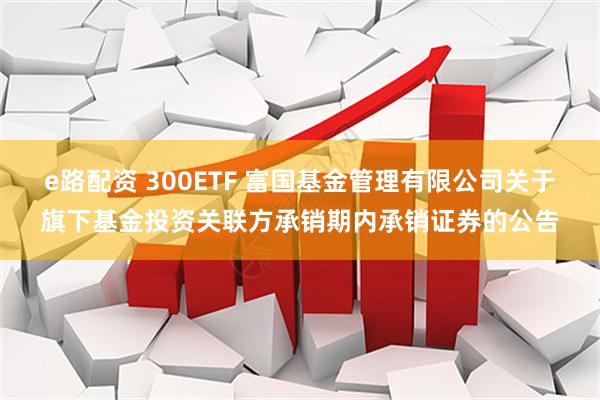 e路配资 300ETF 富国基金管理有限公司关于旗下基金投资关联方承销期内承销证券的公告