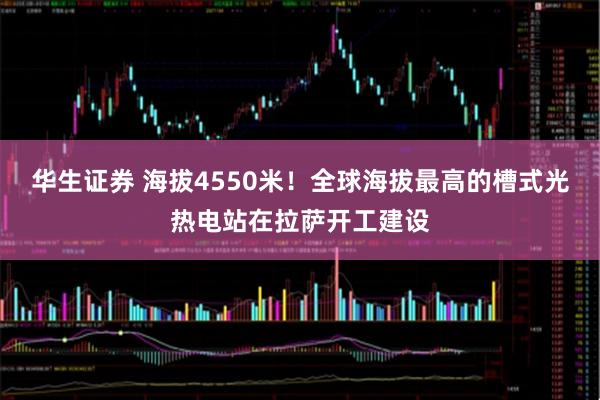 华生证券 海拔4550米！全球海拔最高的槽式光热电站在拉萨开工建设