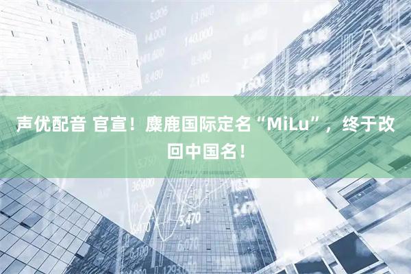 声优配音 官宣!麋鹿国际定名“MiLu”,终于改回中国名!