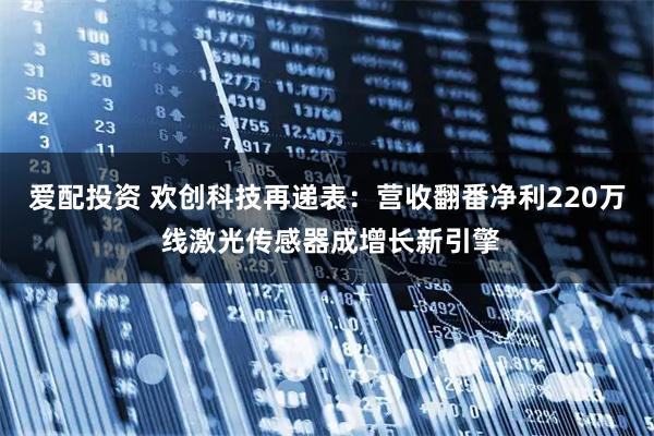 爱配投资 欢创科技再递表:营收翻番净利220万 线激光传感器成增长新引擎