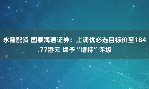 永隆配资 国泰海通证券:上调优必选目标价至184.77港元 续予“增持”评级