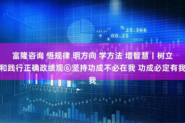 富隆咨询 悟规律 明方向 学方法 增智慧丨树立和践行正确政绩观⑥坚持功成不必在我 功成必定有我